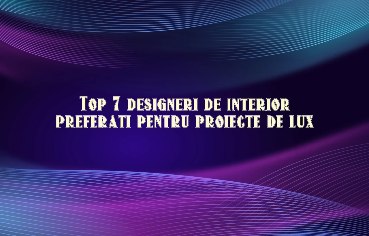 Top 7 designeri de interior preferati pentru proiecte de lux
